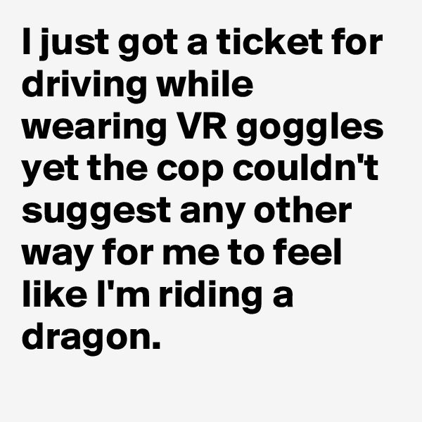 I just got a ticket for driving while wearing VR goggles yet the cop couldn't suggest any other way for me to feel like I'm riding a dragon.