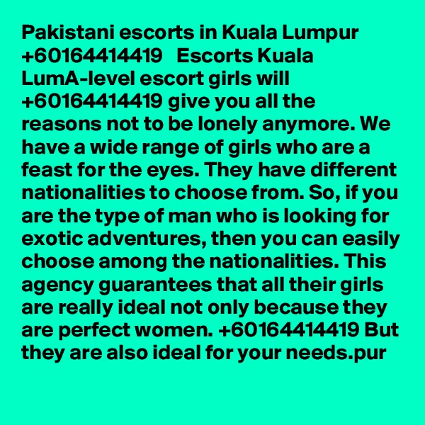 Pakistani escorts in Kuala Lumpur   +60164414419   Escorts Kuala LumA-level escort girls will +60164414419 give you all the reasons not to be lonely anymore. We have a wide range of girls who are a feast for the eyes. They have different nationalities to choose from. So, if you are the type of man who is looking for exotic adventures, then you can easily choose among the nationalities. This agency guarantees that all their girls are really ideal not only because they are perfect women. +60164414419 But they are also ideal for your needs.pur 