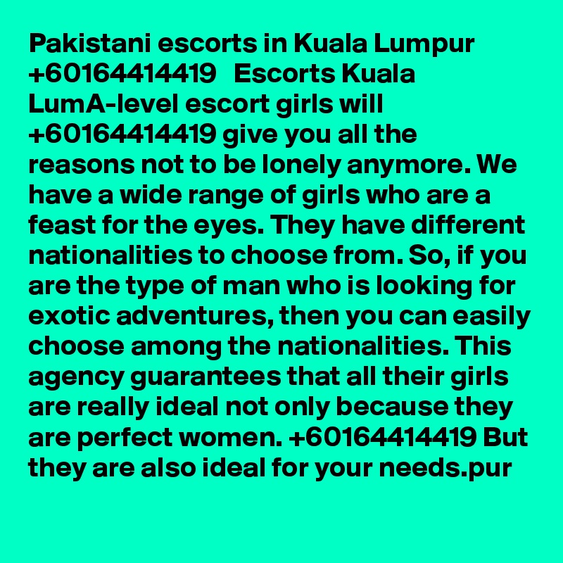 Pakistani escorts in Kuala Lumpur   +60164414419   Escorts Kuala LumA-level escort girls will +60164414419 give you all the reasons not to be lonely anymore. We have a wide range of girls who are a feast for the eyes. They have different nationalities to choose from. So, if you are the type of man who is looking for exotic adventures, then you can easily choose among the nationalities. This agency guarantees that all their girls are really ideal not only because they are perfect women. +60164414419 But they are also ideal for your needs.pur 