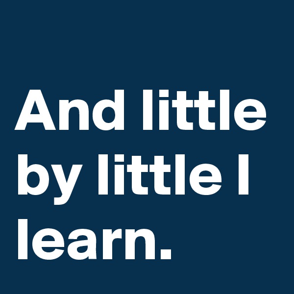 
And little by little I learn.
