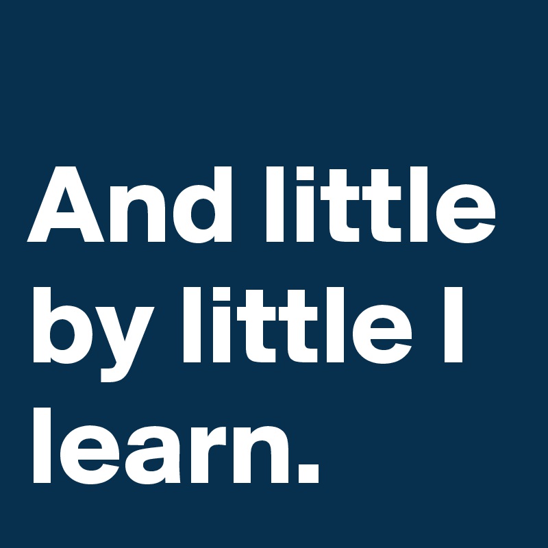 
And little by little I learn.