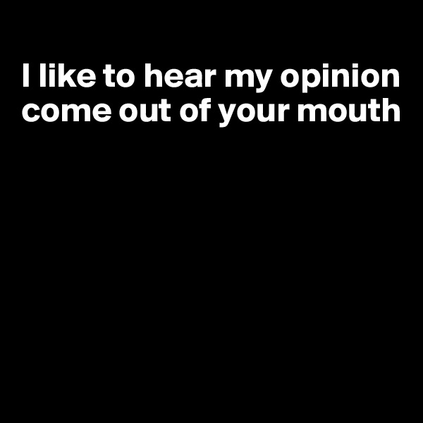 
I like to hear my opinion come out of your mouth






