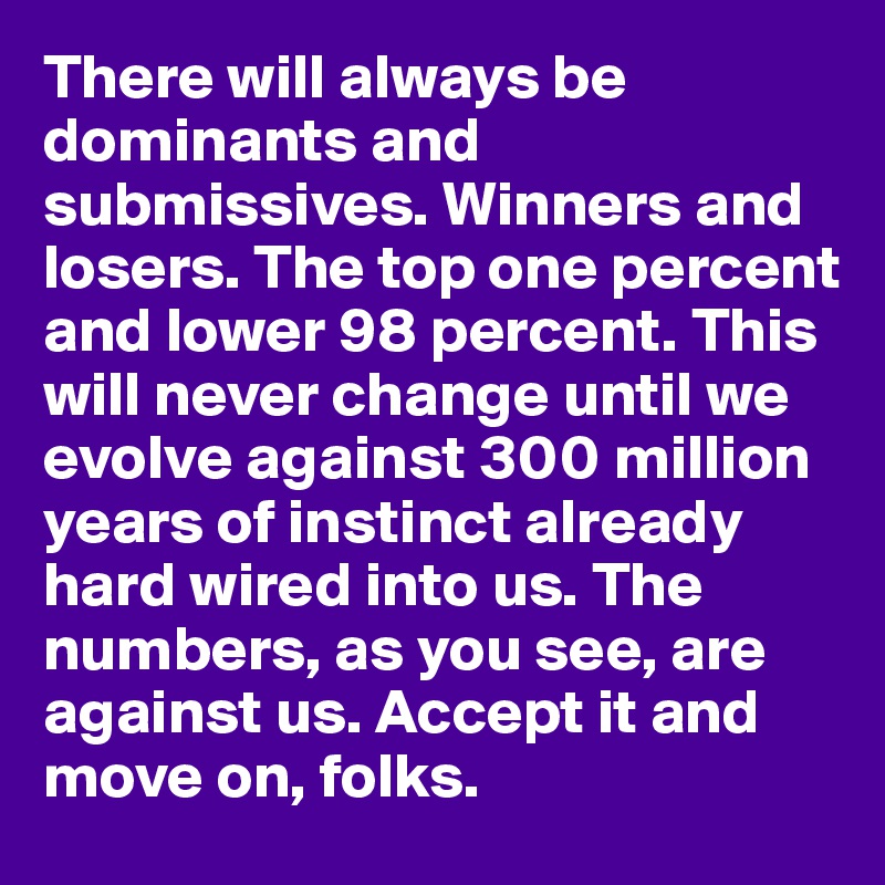 There will always be dominants and submissives. Winners and losers. The top one percent and lower 98 percent. This will never change until we evolve against 300 million years of instinct already hard wired into us. The numbers, as you see, are against us. Accept it and move on, folks.