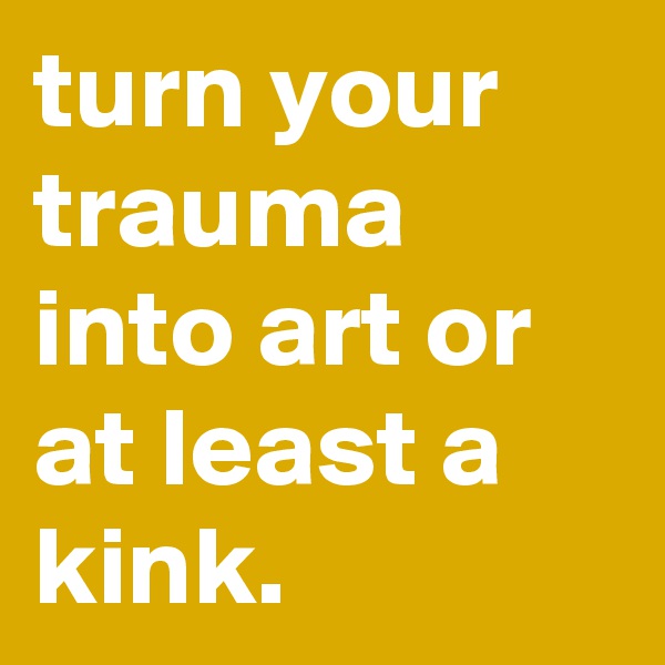 turn your trauma into art or at least a kink.