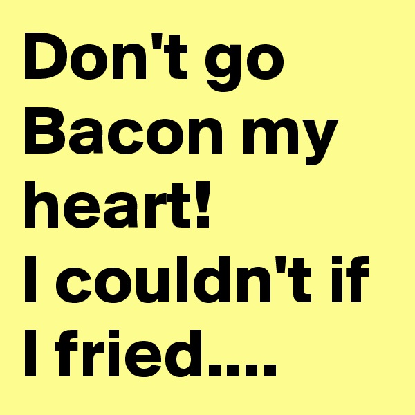 Don't go Bacon my heart! 
I couldn't if I fried....