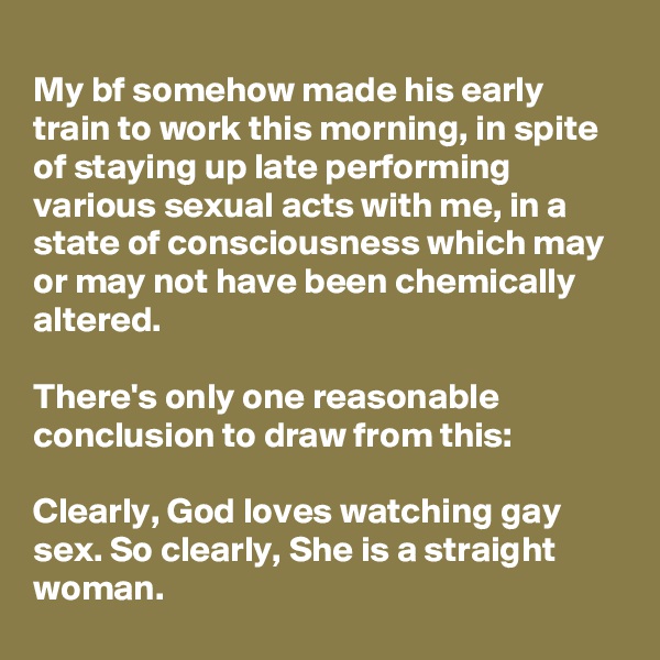 
My bf somehow made his early train to work this morning, in spite of staying up late performing various sexual acts with me, in a state of consciousness which may or may not have been chemically altered.

There's only one reasonable conclusion to draw from this:

Clearly, God loves watching gay sex. So clearly, She is a straight woman.