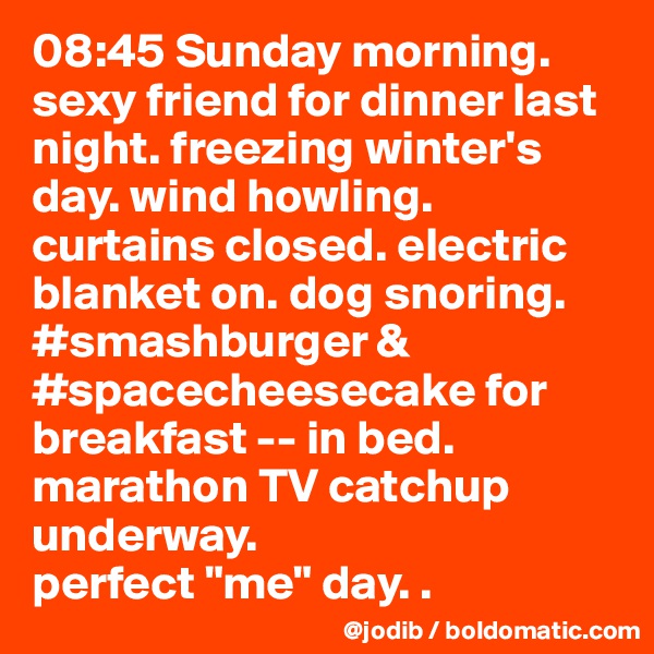 08:45 Sunday morning. sexy friend for dinner last night. freezing winter's day. wind howling. curtains closed. electric blanket on. dog snoring. #smashburger & #spacecheesecake for breakfast -- in bed. marathon TV catchup underway.  
perfect "me" day. . 