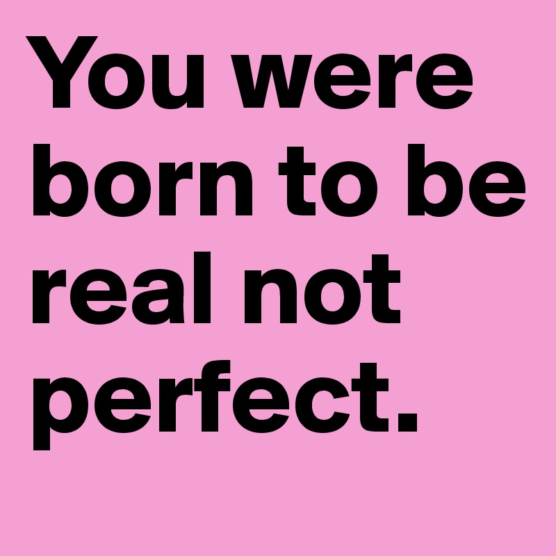 You were born to be real not perfect.