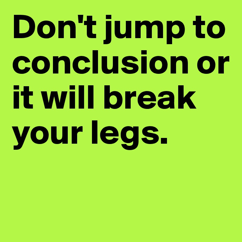 Don't jump to conclusion or it will break your legs.

