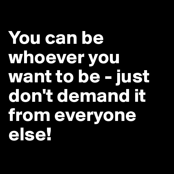 
You can be whoever you want to be - just don't demand it from everyone else!
