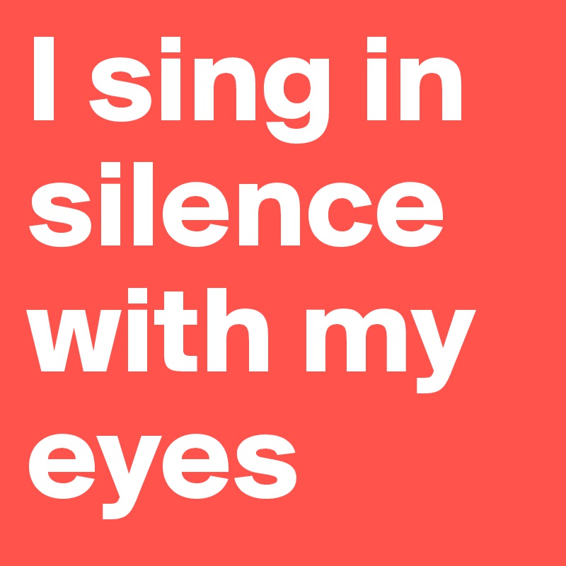 I sing in silence with my eyes