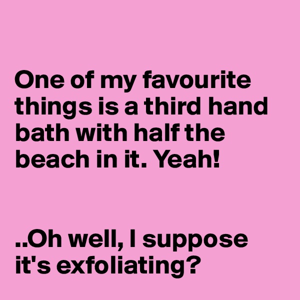

One of my favourite things is a third hand bath with half the beach in it. Yeah! 


..Oh well, I suppose it's exfoliating?