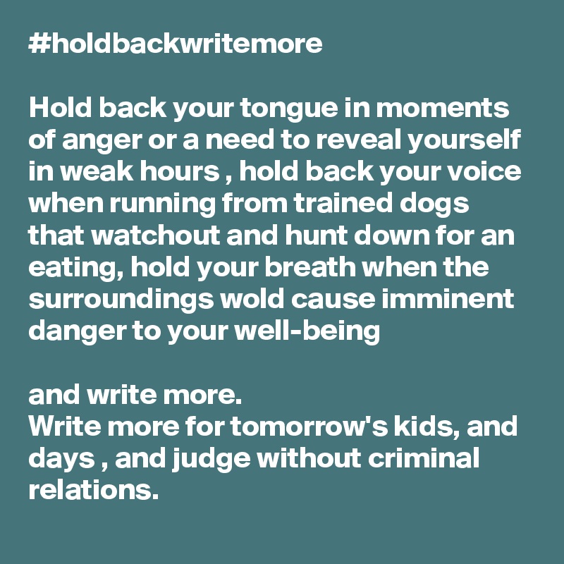 #holdbackwritemore

Hold back your tongue in moments of anger or a need to reveal yourself in weak hours , hold back your voice when running from trained dogs that watchout and hunt down for an eating, hold your breath when the surroundings wold cause imminent danger to your well-being

and write more.
Write more for tomorrow's kids, and days , and judge without criminal relations.