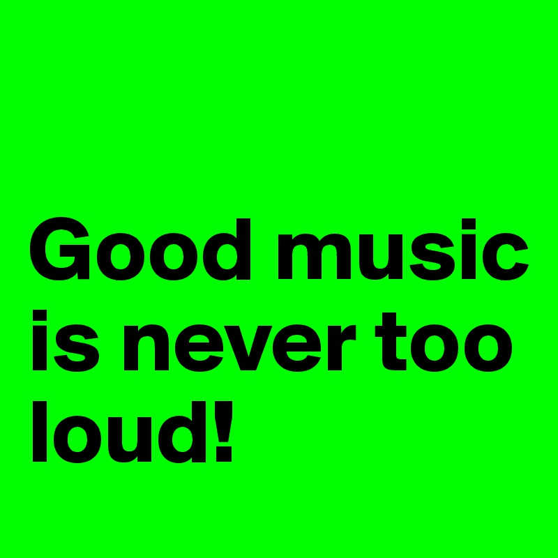 

Good music is never too loud!