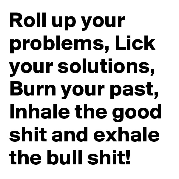 Roll up your problems, Lick your solutions, Burn your past, Inhale the good shit and exhale the bull shit!