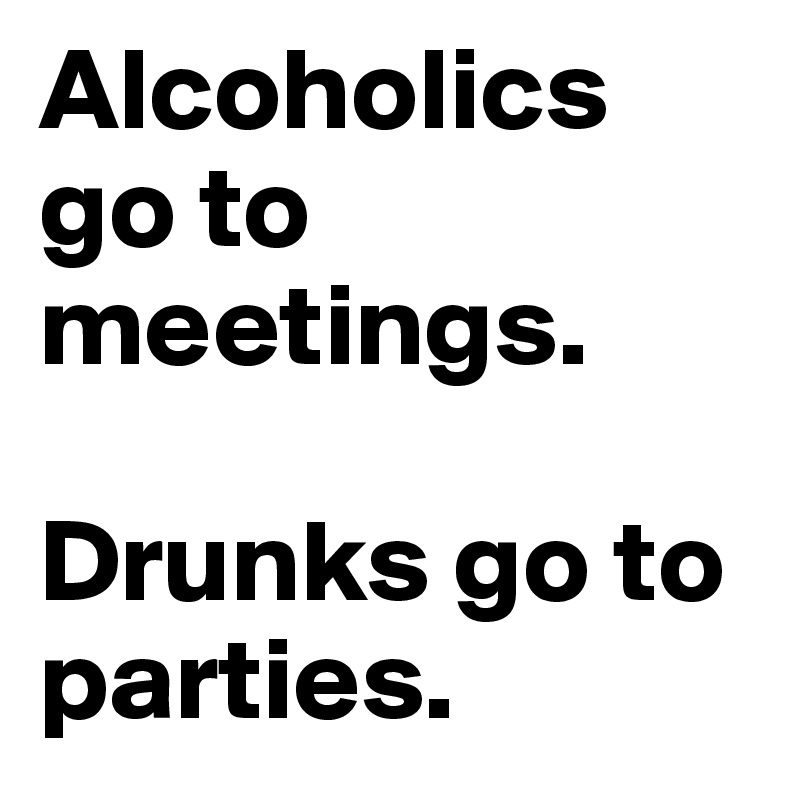 Alcoholics go to meetings. 

Drunks go to parties.