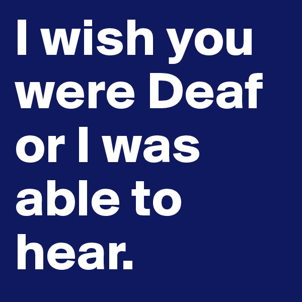 I wish you were Deaf or I was able to hear.