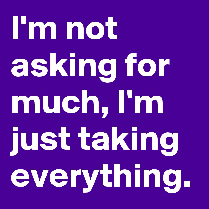 I'm not asking for much, I'm just taking everything.