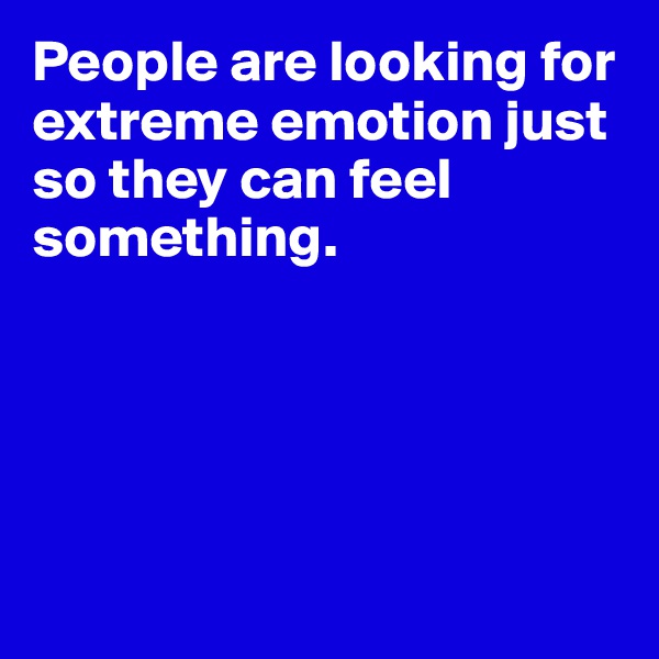 People are looking for extreme emotion just so they can feel something. 





