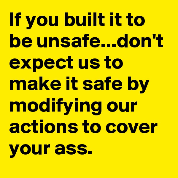 If you built it to be unsafe...don't expect us to make it safe by modifying our actions to cover your ass.