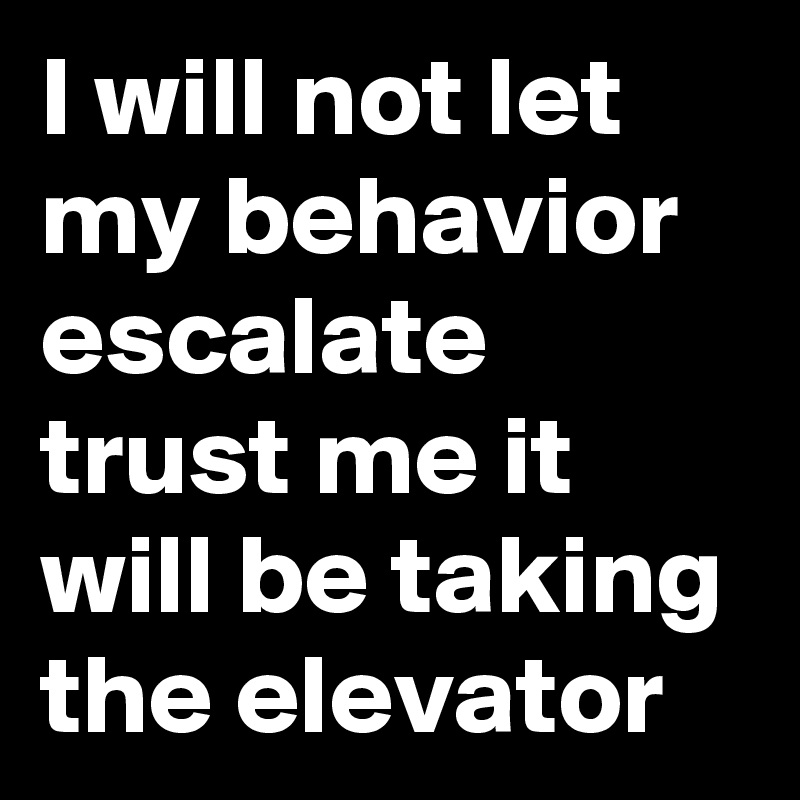 I will not let my behavior escalate trust me it will be taking the elevator