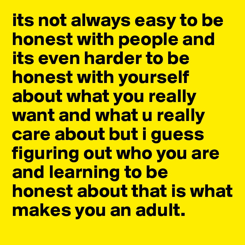 its not always easy to be honest with people and its even harder to be honest with yourself about what you really want and what u really care about but i guess figuring out who you are and learning to be honest about that is what makes you an adult.
