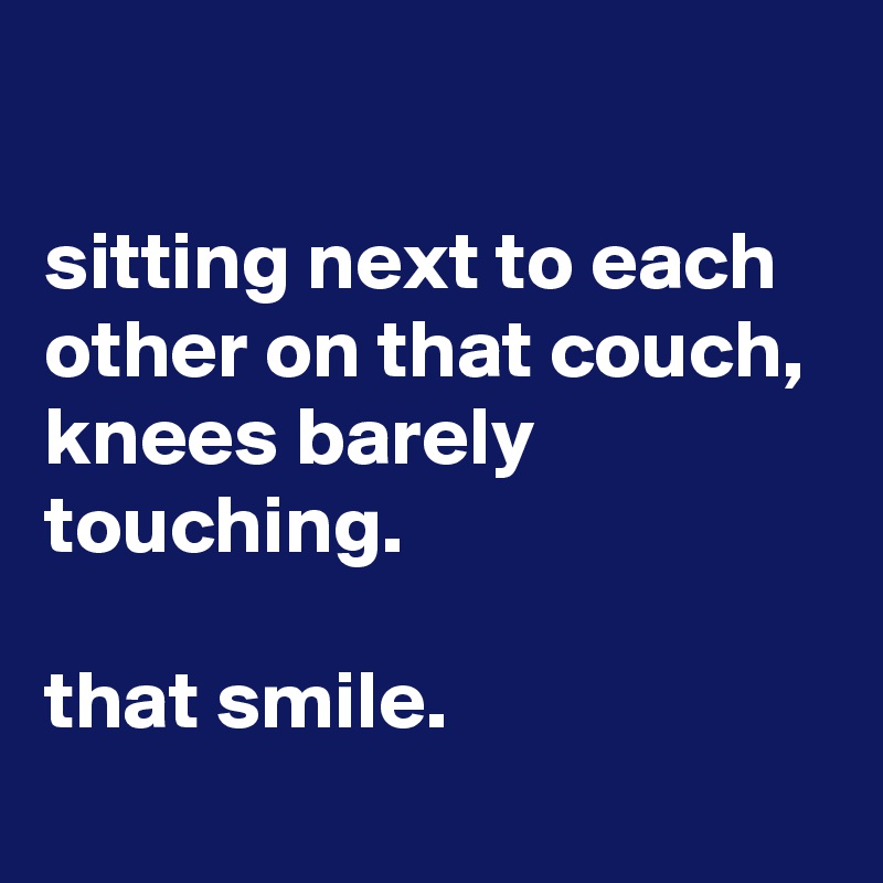 

sitting next to each other on that couch, 
knees barely touching.

that smile.
