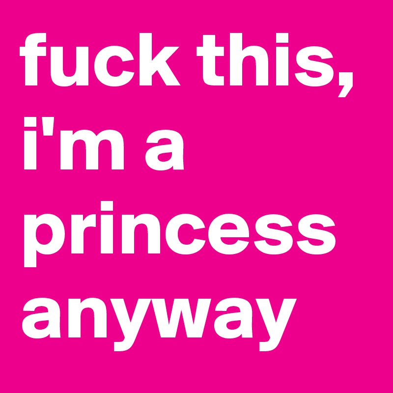 fuck this, i'm a princess anyway 