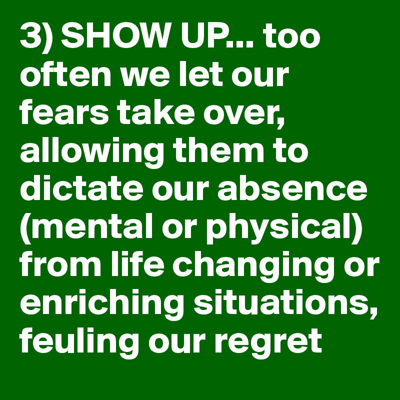 3) SHOW UP... too often we let our fears take over, allowing them to dictate our absence (mental or physical) from life changing or enriching situations, feuling our regret