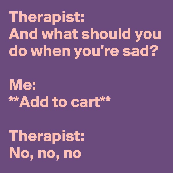 Therapist:
And what should you do when you're sad?

Me:
**Add to cart**

Therapist:
No, no, no