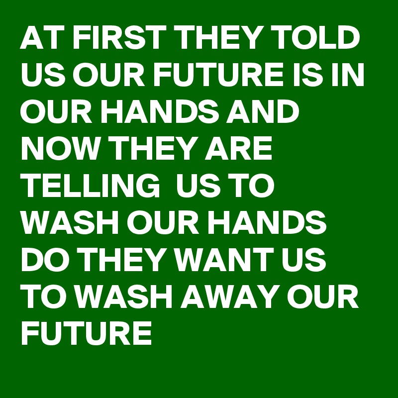 AT FIRST THEY TOLD US OUR FUTURE IS IN OUR HANDS AND NOW THEY ARE TELLING  US TO WASH OUR HANDS DO THEY WANT US TO WASH AWAY OUR FUTURE