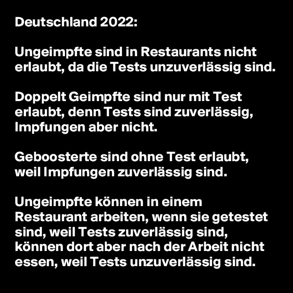 Deutschland 2022:

Ungeimpfte sind in Restaurants nicht erlaubt, da die Tests unzuverlässig sind.

Doppelt Geimpfte sind nur mit Test erlaubt, denn Tests sind zuverlässig, Impfungen aber nicht.

Geboosterte sind ohne Test erlaubt, weil Impfungen zuverlässig sind.

Ungeimpfte können in einem Restaurant arbeiten, wenn sie getestet sind, weil Tests zuverlässig sind, können dort aber nach der Arbeit nicht essen, weil Tests unzuverlässig sind.
