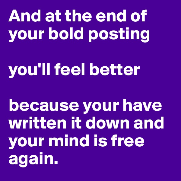 And at the end of your bold posting

you'll feel better

because your have written it down and your mind is free again.