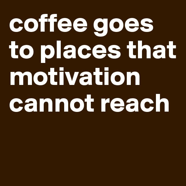 coffee goes to places that motivation cannot reach 

