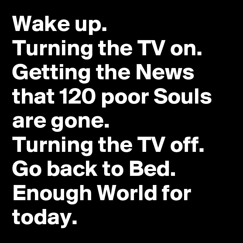 Wake up.
Turning the TV on. 
Getting the News that 120 poor Souls are gone.
Turning the TV off.
Go back to Bed.
Enough World for today. 
