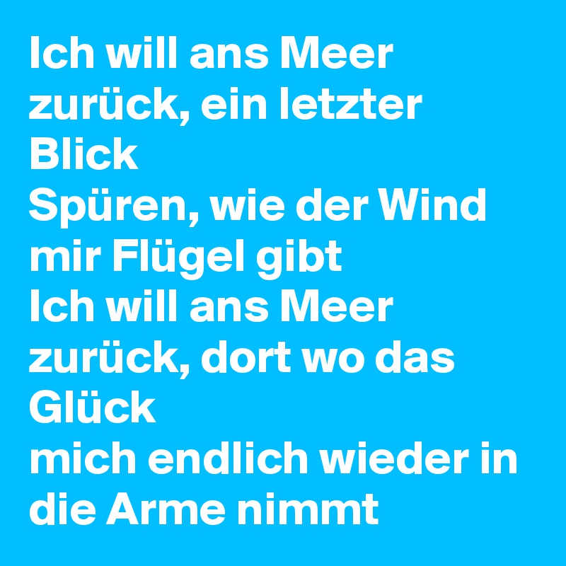Ich will ans Meer zurück, ein letzter Blick
Spüren, wie der Wind mir Flügel gibt
Ich will ans Meer zurück, dort wo das Glück
mich endlich wieder in die Arme nimmt