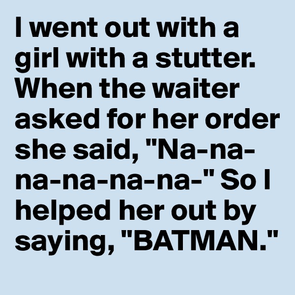 I went out with a girl with a stutter. When the waiter asked for her order she said, "Na-na-na-na-na-na-" So I helped her out by saying, "BATMAN."