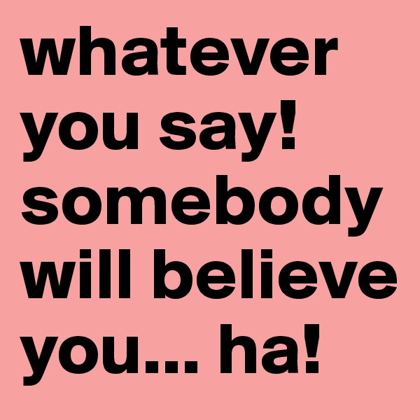 whatever you say! somebody will believe you... ha!