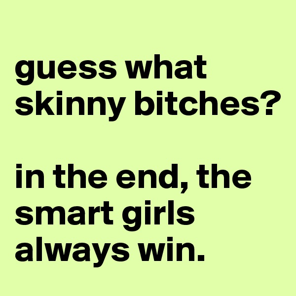 
guess what skinny bitches? 

in the end, the smart girls always win.