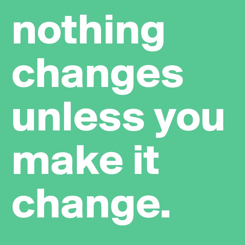 nothing changes unless you make it change.