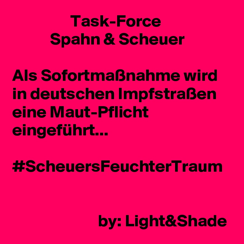                  Task-Force
           Spahn & Scheuer

Als Sofortmaßnahme wird in deutschen Impfstraßen eine Maut-Pflicht eingeführt...

#ScheuersFeuchterTraum


                         by: Light&Shade