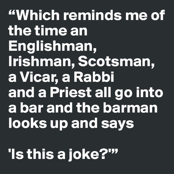 “Which reminds me of the time an Englishman, Irishman, Scotsman, a Vicar, a Rabbi 
and a Priest all go into a bar and the barman looks up and says 

'Is this a joke?'”
