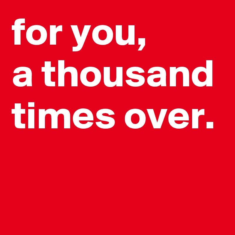 for you, 
a thousand times over.