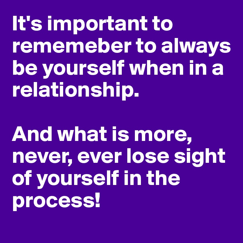 It's important to rememeber to always be yourself when in a relationship. 

And what is more, never, ever lose sight of yourself in the process!