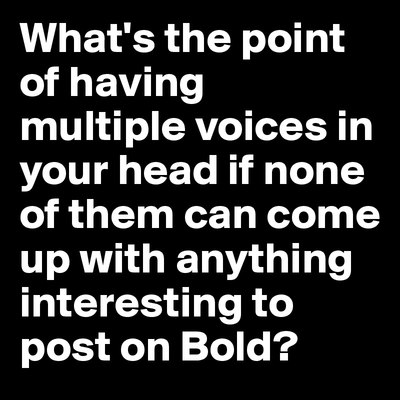 What's the point of having multiple voices in your head if none of them can come up with anything interesting to post on Bold?