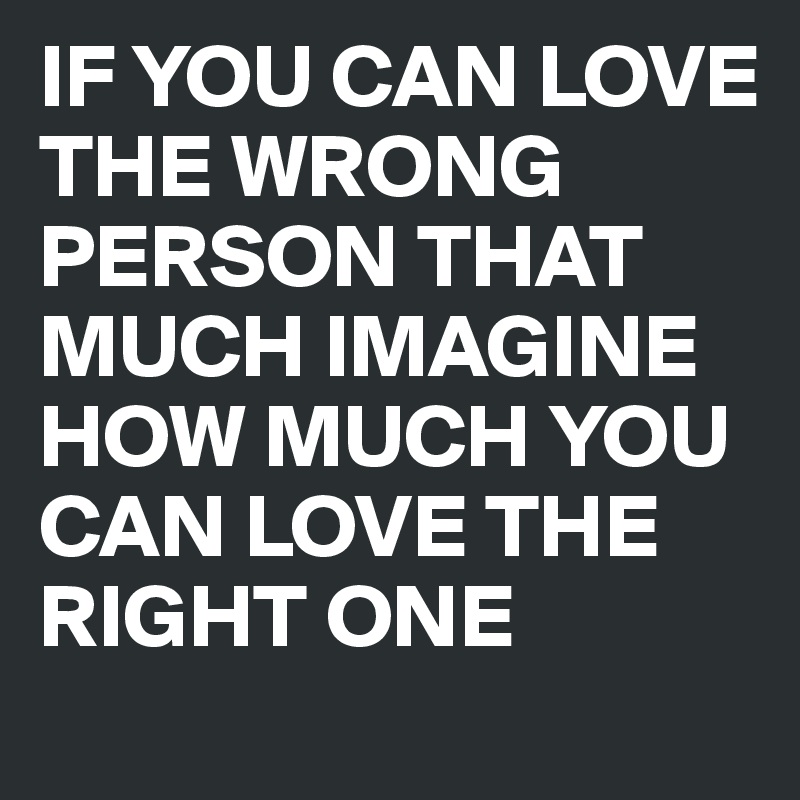 IF YOU CAN LOVE THE WRONG PERSON THAT MUCH IMAGINE HOW MUCH YOU CAN LOVE THE RIGHT ONE
