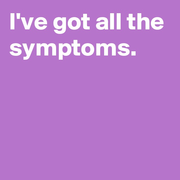 I've got all the symptoms.



