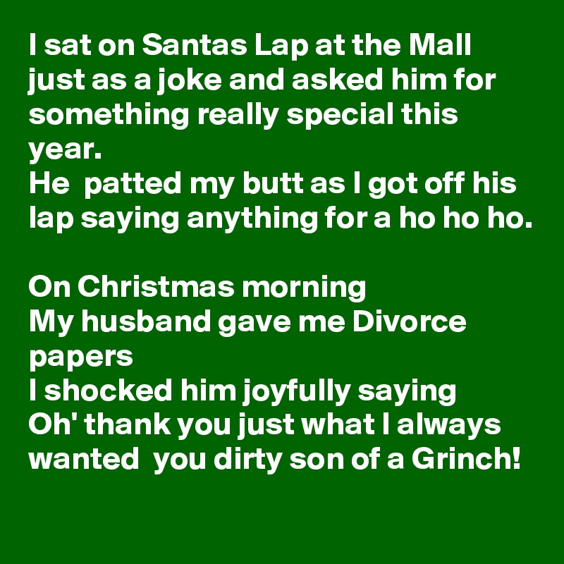 I sat on Santas Lap at the Mall just as a joke and asked him for something really special this year.
He  patted my butt as I got off his lap saying anything for a ho ho ho.

On Christmas morning 
My husband gave me Divorce papers
I shocked him joyfully saying 
Oh' thank you just what I always wanted  you dirty son of a Grinch!