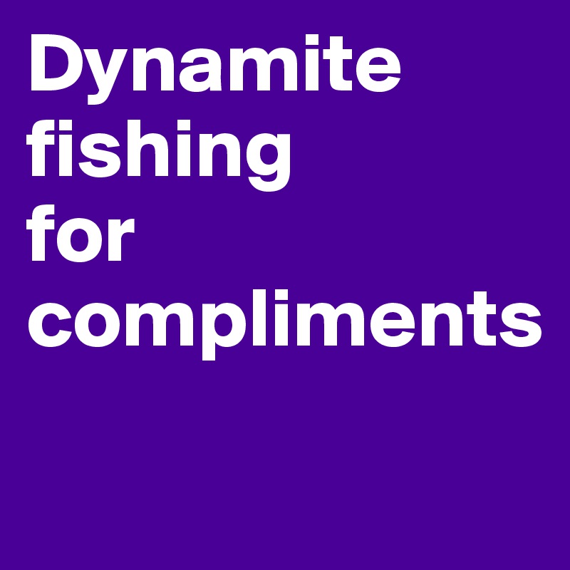 Dynamite fishing
for compliments

