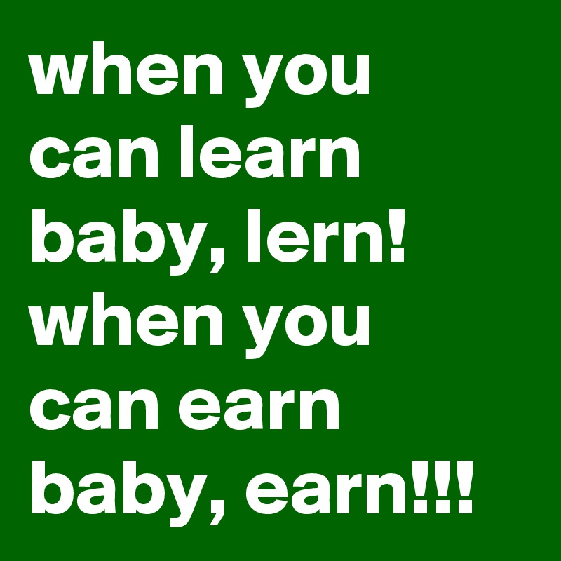 when you can learn baby, lern!
when you can earn baby, earn!!!